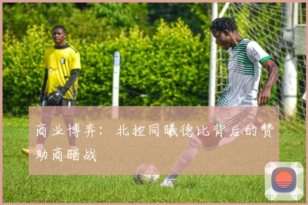 商业博弈：北控同曦德比背后的赞助商暗战