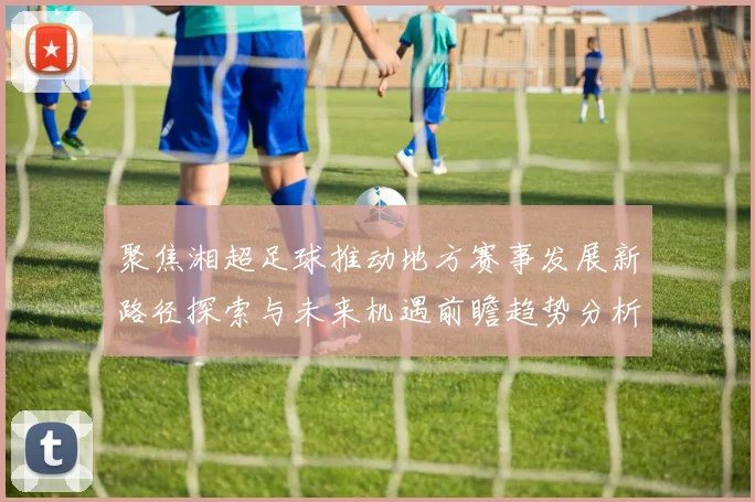 聚焦湘超足球推动地方赛事发展新路径探索与未来机遇前瞻趋势分析