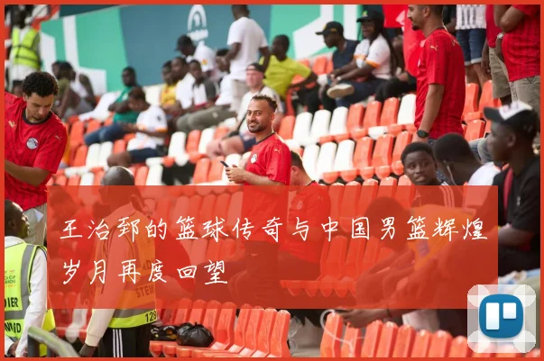 王治郅的篮球传奇与中国男篮辉煌岁月再度回望