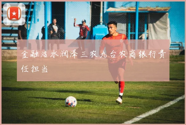 金融活水润泽三农九台农商银行责任担当
