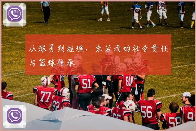 从球员到经理，朱芳雨的社会责任与篮球传承