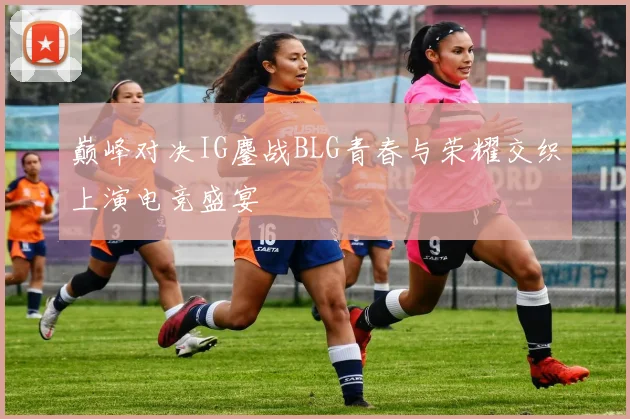 巅峰对决IG鏖战BLG青春与荣耀交织上演电竞盛宴