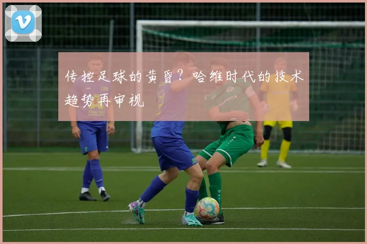 传控足球的黄昏？哈维时代的技术趋势再审视