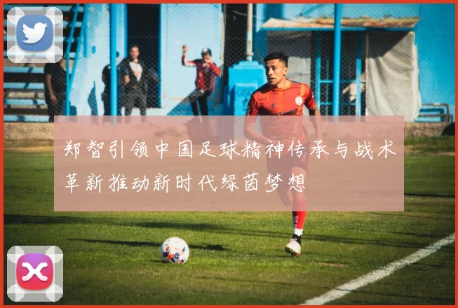 郑智引领中国足球精神传承与战术革新推动新时代绿茵梦想