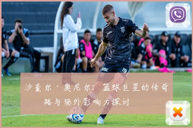 沙奎尔·奥尼尔：篮球巨星的传奇之路与场外影响力探讨