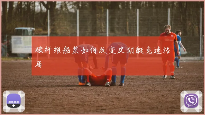 碳纤维船桨如何改变皮划艇竞速格局