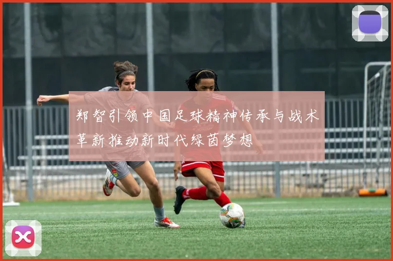 郑智引领中国足球精神传承与战术革新推动新时代绿茵梦想