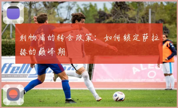 利物浦的转会政策：如何锁定萨拉赫的巅峰期